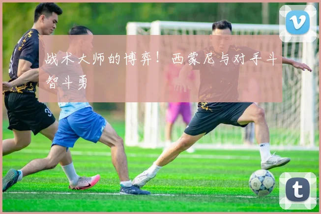 战术大师的博弈！西蒙尼与对手斗智斗勇