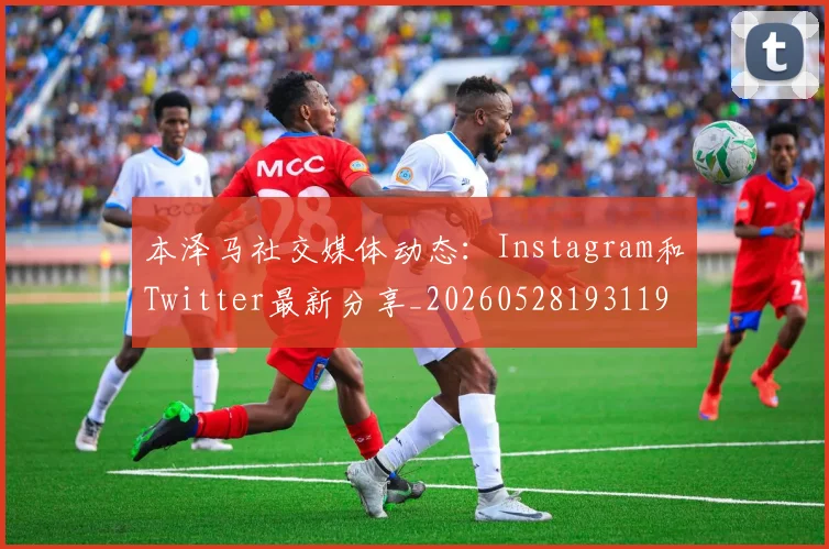 本泽马社交媒体动态：Instagram和Twitter最新分享_20260528193119
