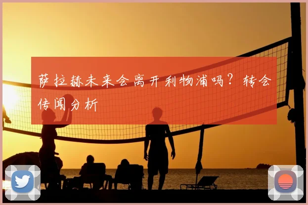 萨拉赫未来会离开利物浦吗？转会传闻分析