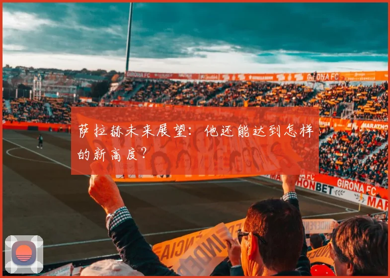 萨拉赫未来展望：他还能达到怎样的新高度？