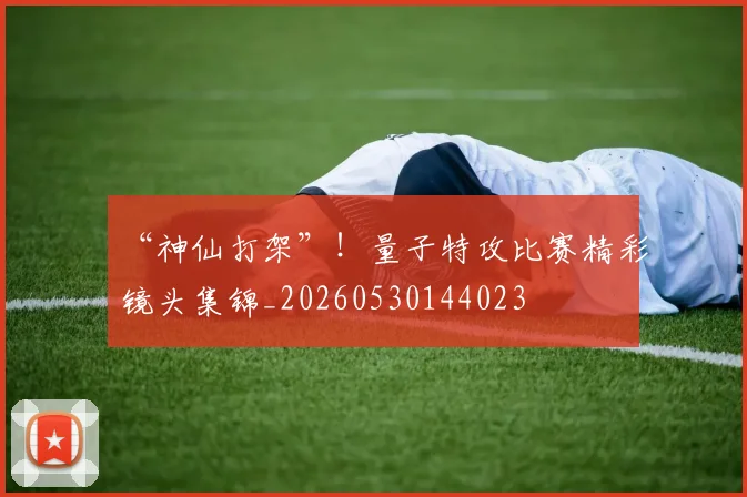 “神仙打架”！量子特攻比赛精彩镜头集锦_20260530144023