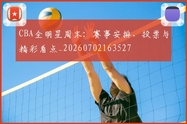 CBA全明星周末：赛事安排、投票与精彩看点_20260702163527