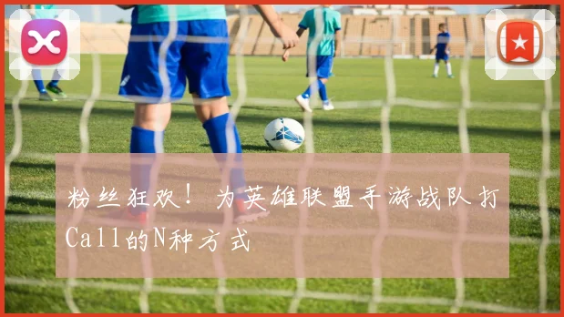 粉丝狂欢！为英雄联盟手游战队打Call的N种方式