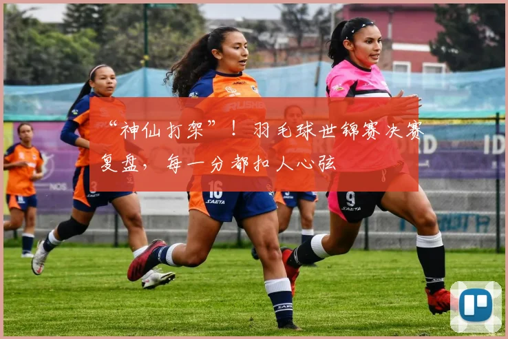 “神仙打架”！羽毛球世锦赛决赛复盘，每一分都扣人心弦