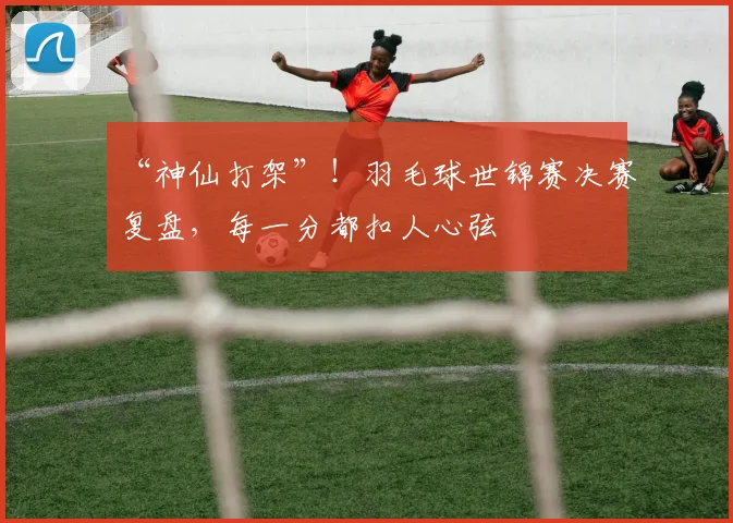 “神仙打架”！羽毛球世锦赛决赛复盘，每一分都扣人心弦